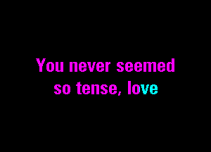 You never seemed

so tense, love