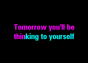 Tomorrow you'll be

thinking to yourself