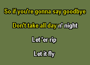 So if you're gonna say goodbye

Don't take all day n' night

Let 'er rip

Let it fly