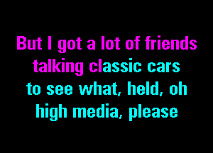 But I got a lot of friends
talking classic cars

to see what, held, oh
high media, please