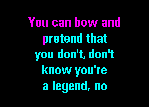 You can bow and
pretend that

you don't, don't
know you're
alegend,no