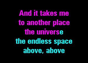 And it takes me
to another place

the universe
the endless space
above,ahove