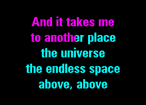 And it takes me
to another place

the universe
the endless space
above,ahove