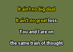 It ain't no big deal
It ain't no great loss

You and l are on

the same train of thought