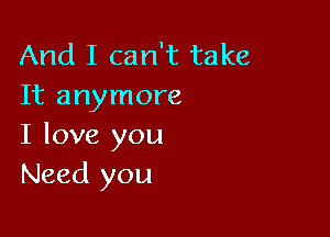 And I can't take
It anymore

I love you
Need you