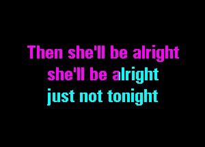 Then she'll be alright

she'll be alright
iust not tonight