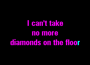I can't take

no more
diamonds on the floor