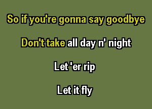 So if you're gonna say goodbye

Don't take all day n' night

Let 'er rip

Let it fly