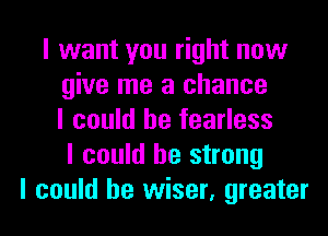 I want you right now
give me a chance
I could he fearless
I could be strong
I could be wiser, greater