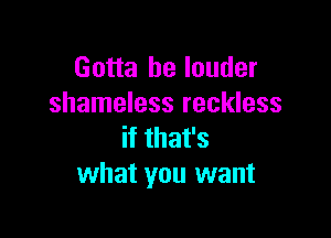 Gotta be louder
shameless reckless

if that's
what you want