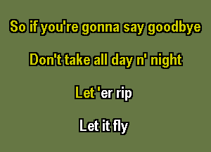 So if you're gonna say goodbye

Don't take all day n' night

Let 'er rip

Let it fly