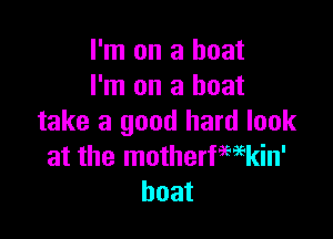 I'm on a boat
I'm on a boat

take a good hard look
at the motherfmkin'
boat