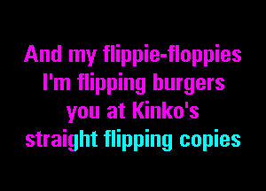 And my flippie-floppies
I'm flipping burgers
you at Kinko's
straight flipping copies