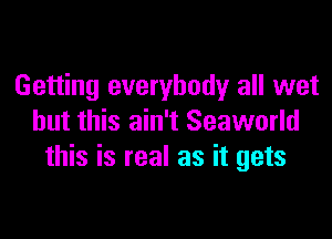 Getting everybody all wet

but this ain't Seaworld
this is real as it gets