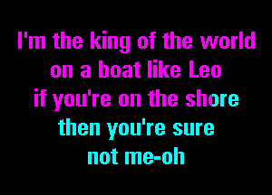 I'm the king of the world
on a boat like Leo

if you're on the shore
then you're sure
not me-oh