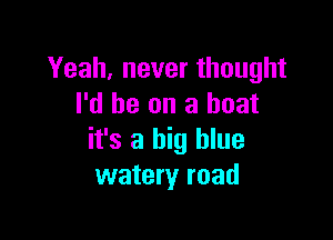 Yeah, never thought
I'd be on a boat

it's a big blue
watery road