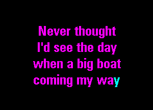 Never thought
I'd see the day

when a big boat
coming my way