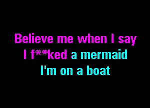 Believe me when I say

I fmked a mermaid
I'm on a boat