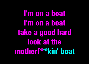 I'm on a boat
I'm on a boat

take a good hard
look at the
motherfwkin' boat