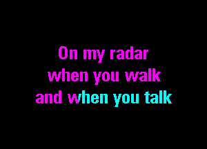 On my radar

when you walk
and when you talk