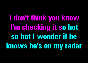 I don't think you know

I'm checking it so hot

so hot I wonder if he
knows he's on my radar