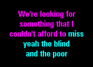 We're looking for
something that I

couldn't afford to miss
yeah the blind
and the poor