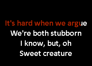 It's hard when we argue

We're both stubborn
I know, but, oh
Sweet creature