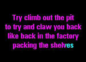 Try climb out the pit
to try and claw you back
like back in the factory
packing the shelves