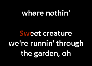 where nothin'

Sweet creature
we're runnin' through
the garden, oh