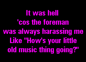 It was hell
'cos the foreman
was always harassing me
Like How's your little
old music thing going?