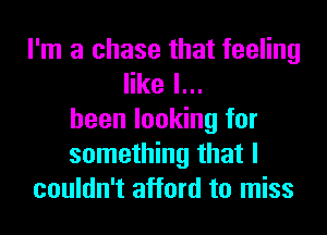 I'm a chase that feeling
like I...
heen looking for
something that I
couldn't afford to miss