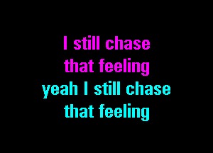 I still chase
that feeling

yeah I still chase
that feeling