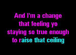 And I'm a change
that feeling yo

staying so true enough
to raise that ceiling