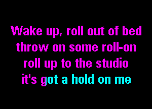 Wake up, roll out of bed
throw on some mII-on

roll up to the studio
it's got a hold on me