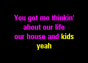 You got me thinkin'
about our life

our house and kids
yeah