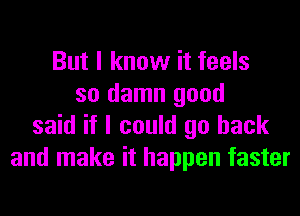 But I know it feels
so damn good
said if I could go back
and make it happen faster