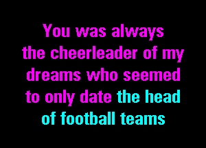 You was always
the cheerleader of my
dreams who seemed
to only date the head
of football teams