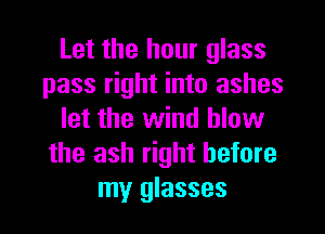 Let the hour glass
pass right into ashes
let the wind blow
the ash right before
my glasses