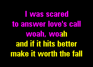 l was scared
to answer Iove's call

woah, woah
and if it hits better
make it worth the fall