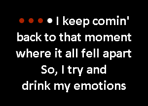 0 0 0 0 I keep comin'
back to that moment

where it all fell apart
So, I try and
drink my emotions