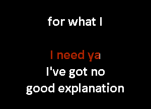 for what I

I need ya
I've got no
good explanation