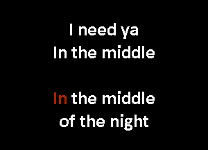 I need ya
In the middle

In the middle
of the night