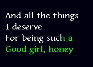 And all the things
I deserve

For being such a
Good girl, honey