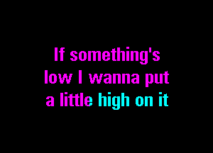 If something's

low I wanna put
a little high on it