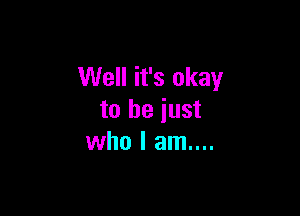 Well it's okay

to be just
who I am....