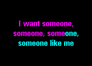 I want someone,

someone. someone,
someone like me