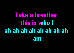 Take a breather
this is who I

ah ah ah ah ah ah ah ah
am