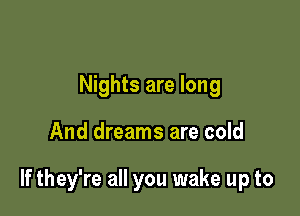 Nights are long

And dreams are cold

If they're all you wake up to