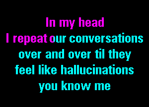In my head
I repeat our conversations
over and over til they
feel like hallucinations
you know me