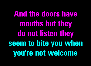 And the doors have
mouths but they
do not listen they
seem to bite you when
you're not welcome